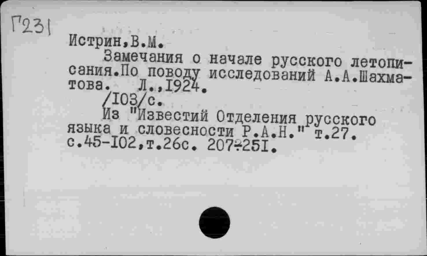 ﻿Г2.3І
Истрин.В.М.
Замечания о начале русского летописания.По поводу исследований А.А.Шахматова. Л.,1924.
Из Известий Отделения русского языка и словесности Р.А.Н.” т.27, с.45-102,т.26с. 207*251.
